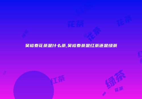吴裕泰花茶是什么茶,吴裕泰茶是红茶还是绿茶