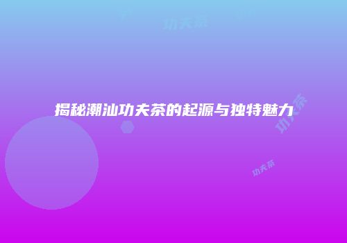 揭秘潮汕功夫茶的起源与独特魅力