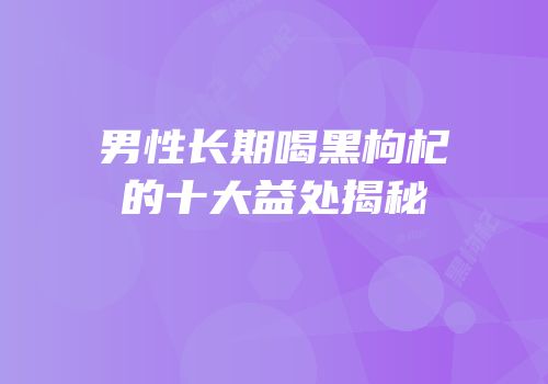 男性长期喝黑枸杞的十大益处揭秘