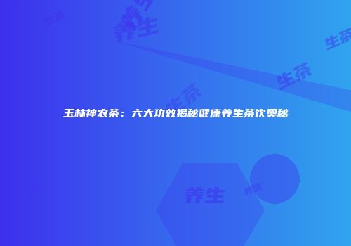 玉林神农茶：六大功效揭秘健康养生茶饮奥秘