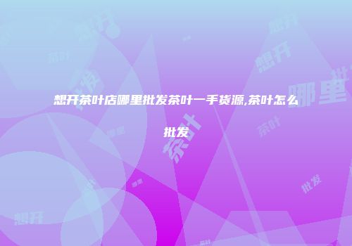 想开茶叶店哪里批发茶叶一手货源,茶叶怎么批发
