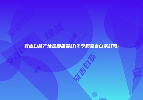 安吉白茶产地是哪里最好(冬季喝安吉白茶好吗)