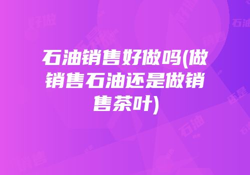 石油销售好做吗(做销售石油还是做销售茶叶)