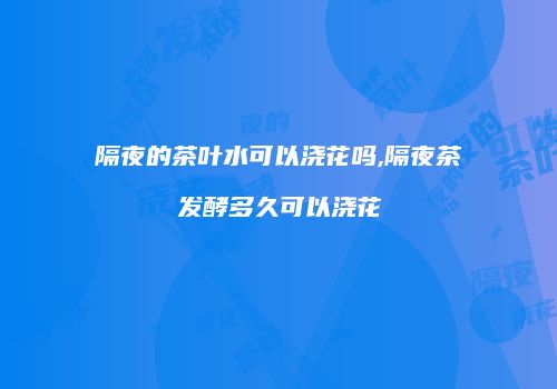 隔夜的茶叶水可以浇花吗,隔夜茶发酵多久可以浇花