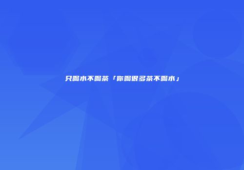 只喝水不喝茶「你喝很多茶不喝水」