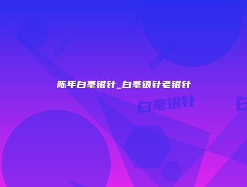 陈年白毫银针_白毫银针老银针