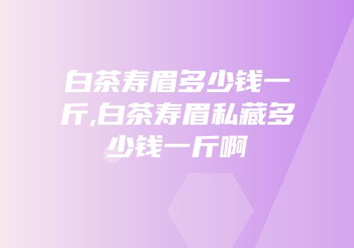 白茶寿眉多少钱一斤,白茶寿眉私藏多少钱一斤啊