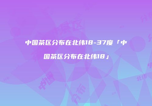 中国茶区分布在北纬18-37度「中国茶区分布在北纬18」