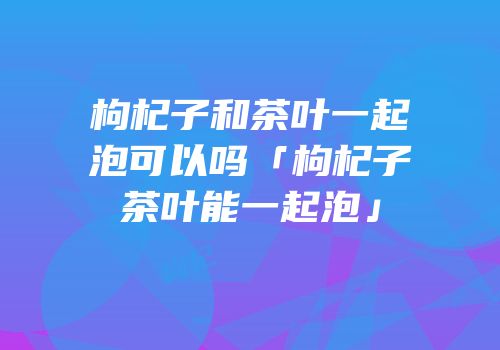 枸杞子和茶叶一起泡可以吗「枸杞子茶叶能一起泡」