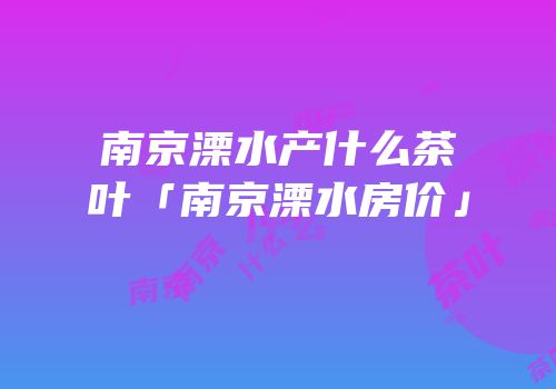 南京溧水产什么茶叶「南京溧水房价」
