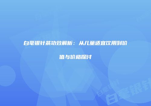 白毫银针茶功效解析：从儿童适宜饮用到价值与价格探讨