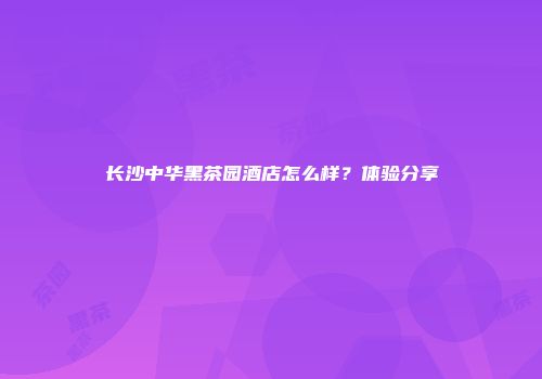 长沙中华黑茶园酒店怎么样？体验分享