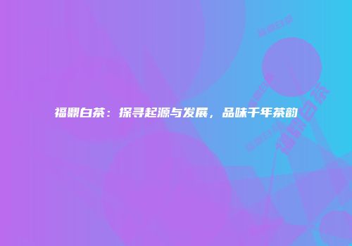 福鼎白茶：探寻起源与发展，品味千年茶韵
