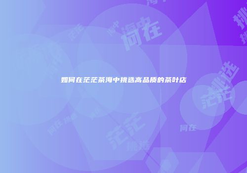 如何在茫茫茶海中挑选高品质的茶叶店