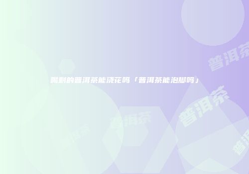 喝剩的普洱茶能浇花吗「普洱茶能泡脚吗」