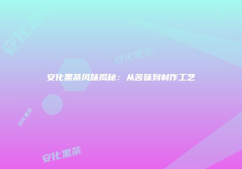 安化黑茶风味揭秘：从苦味到制作工艺