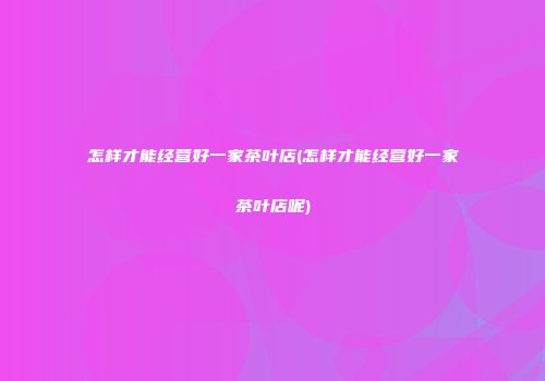怎样才能经营好一家茶叶店(怎样才能经营好一家茶叶店呢)