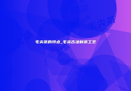 毛尖茶的特点_毛尖古法制茶工艺