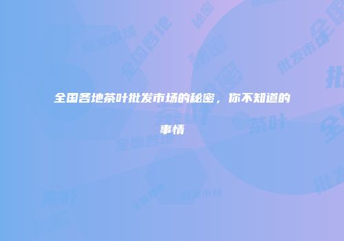 全国各地茶叶批发市场的秘密，你不知道的事情