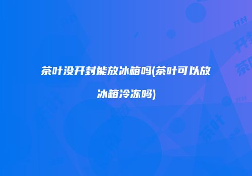 茶叶没开封能放冰箱吗(茶叶可以放冰箱冷冻吗)