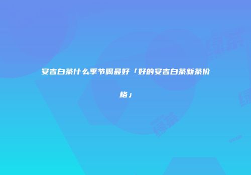安吉白茶什么季节喝最好「好的安吉白茶新茶价格」
