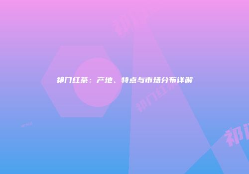 祁门红茶：产地、特点与市场分布详解