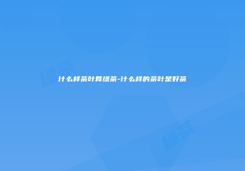 什么样茶叶算绿茶-什么样的茶叶是好茶