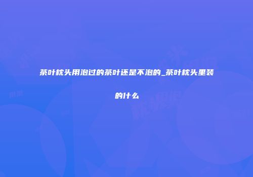 茶叶枕头用泡过的茶叶还是不泡的_茶叶枕头里装的什么