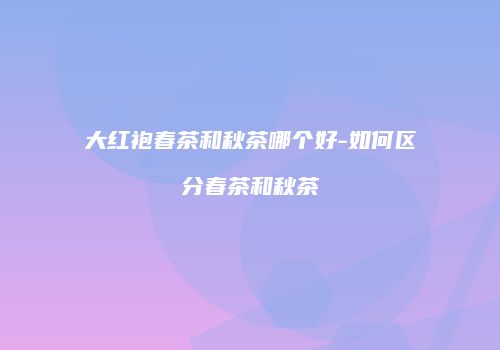 大红袍春茶和秋茶哪个好-如何区分春茶和秋茶