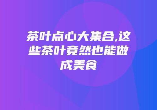 茶叶点心大集合,这些茶叶竟然也能做成美食