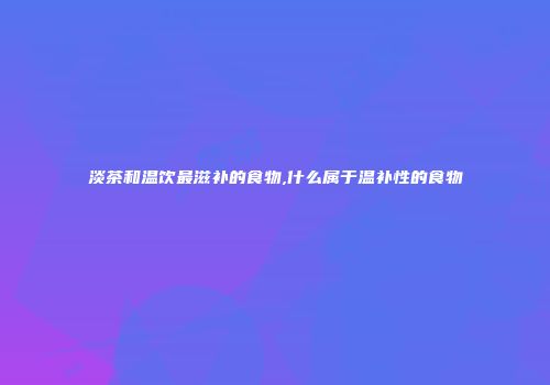 淡茶和温饮最滋补的食物,什么属于温补性的食物