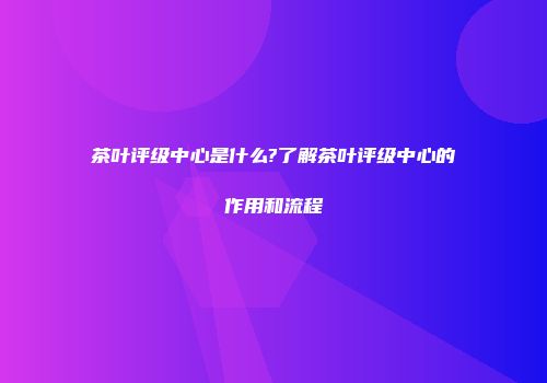 茶叶评级中心是什么?了解茶叶评级中心的作用和流程