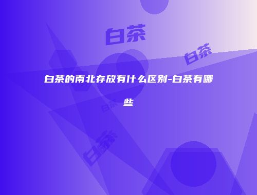 白茶的南北存放有什么区别-白茶有哪些