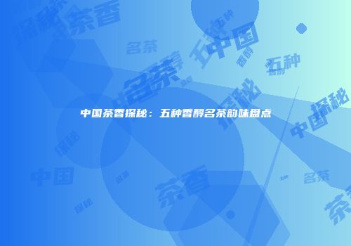中国茶香探秘：五种香醇名茶韵味盘点