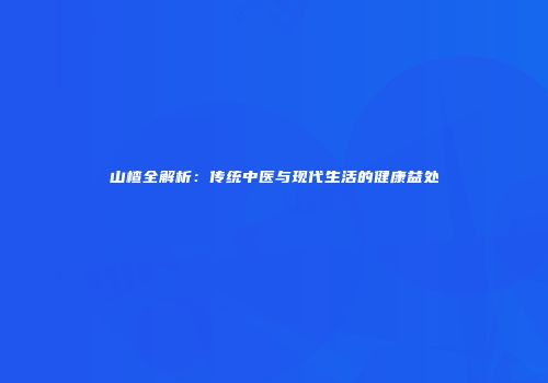 山楂全解析：传统中医与现代生活的健康益处