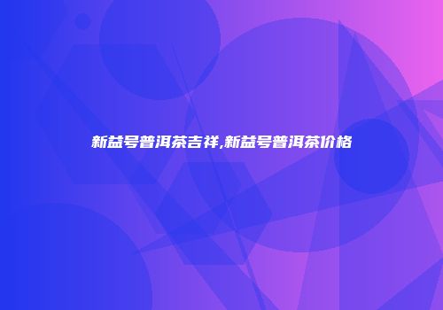 新益号普洱茶吉祥,新益号普洱茶价格