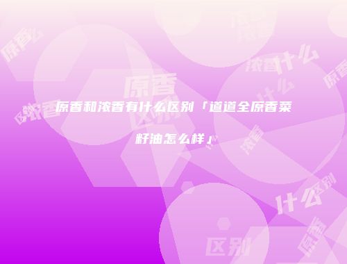 原香和浓香有什么区别「道道全原香菜籽油怎么样」