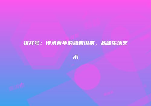 祖祥号：传承百年的熟普洱茶，品味生活艺术