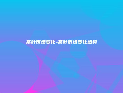 茶叶市场变化-茶叶市场变化趋势