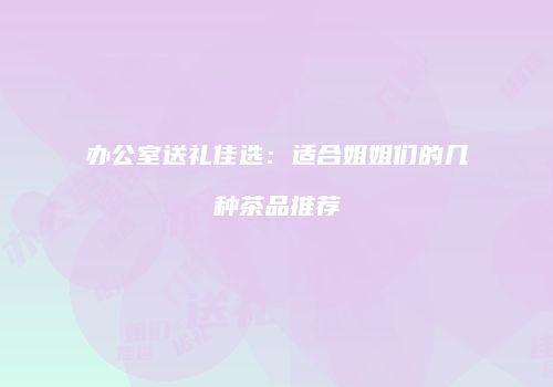 办公室送礼佳选：适合姐姐们的几种茶品推荐