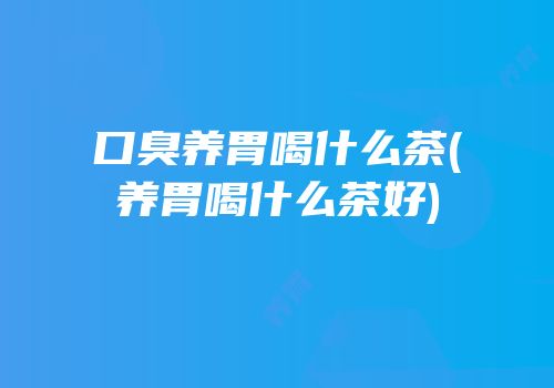 口臭养胃喝什么茶(养胃喝什么茶好)