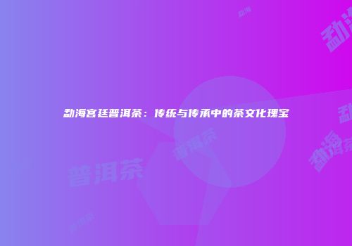 勐海宫廷普洱茶：传统与传承中的茶文化瑰宝