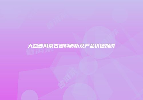 大益普洱茶古树料解析及产品价值探讨