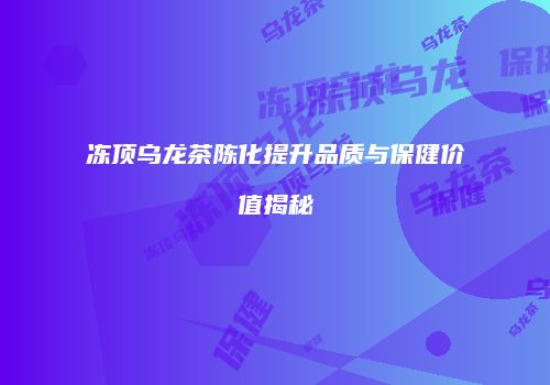 冻顶乌龙茶陈化提升品质与保健价值揭秘