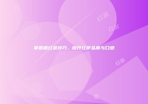 掌握晒红茶技巧，提升红茶品质与口感