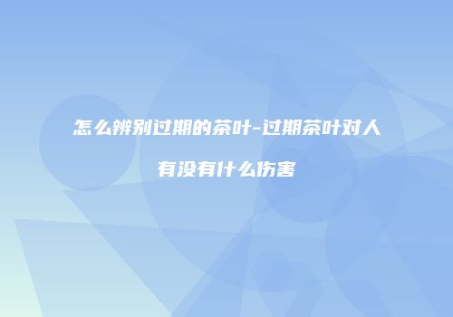 怎么辨别过期的茶叶-过期茶叶对人有没有什么伤害