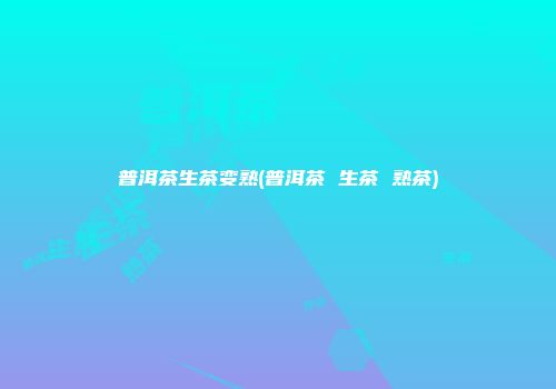 普洱茶生茶变熟(普洱茶 生茶 熟茶)