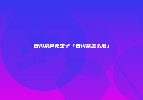 普洱茶笋壳虫子「普洱茶怎么泡」