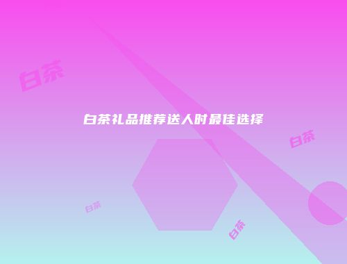 白茶礼品推荐送人时最佳选择