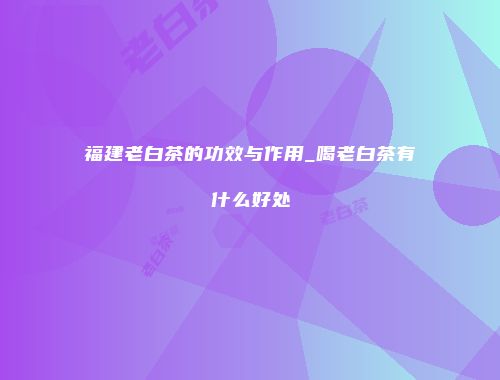 福建老白茶的功效与作用_喝老白茶有什么好处